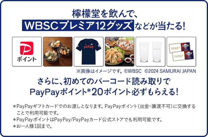 檸檬堂を飲んで、WBSCプレミア12グッズなどが当たる！※画像はイメージです。©WBSC さらに、初めてのバーコード読み取りでPayPayポイント＊20ポイント必ずもらえる！＊PayPayギフトカードでのお渡しとなります。PayPayポイント（出金・譲渡不可）に交換することで利用可能です。＊PayPayポイントはPayPay/PayPayカード公式ストアでも利用可能です。＊お一人様1回まで。