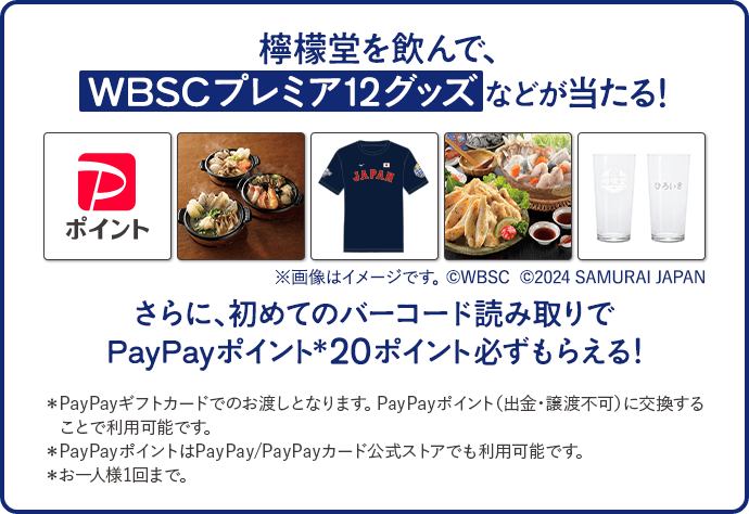 檸檬堂を飲んで、WBSCプレミア12グッズなどが当たる！※画像はイメージです。©WBSC さらに、初めてのバーコード読み取りでPayPayポイント＊20ポイント必ずもらえる！＊PayPayギフトカードでのお渡しとなります。PayPayポイント（出金・譲渡不可）に交換することで利用可能です。＊PayPayポイントはPayPay/PayPayカード公式ストアでも利用可能です。＊お一人様1回まで。